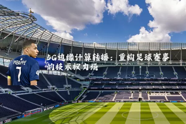 5G边缘计算转播:重构足球赛事的技术权力场