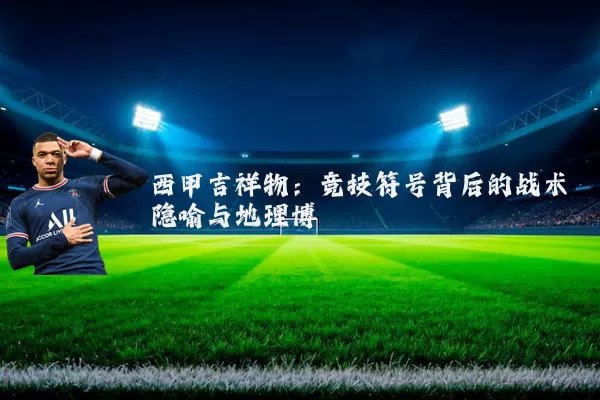 西甲吉祥物:竞技符号背后的战术隐喻与地理博弈